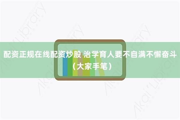 配资正规在线配资炒股 治学育人要不自满不懈奋斗（大家手笔）