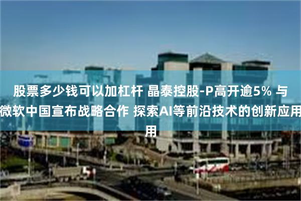 股票多少钱可以加杠杆 晶泰控股-P高开逾5% 与微软中国宣布战略合作 探索AI等前沿技术的创新应用