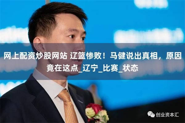 网上配资炒股网站 辽篮惨败！马健说出真相，原因竟在这点_辽宁_比赛_状态