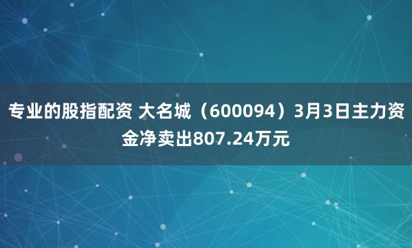 专业的股指配资 大名城（600094）3月3日主力资金净卖出807.24万元