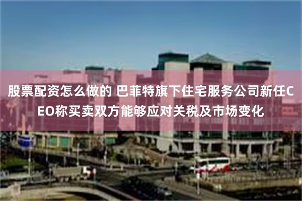 股票配资怎么做的 巴菲特旗下住宅服务公司新任CEO称买卖双方能够应对关税及市场变化