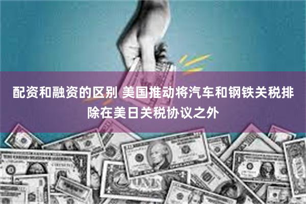 配资和融资的区别 美国推动将汽车和钢铁关税排除在美日关税协议之外