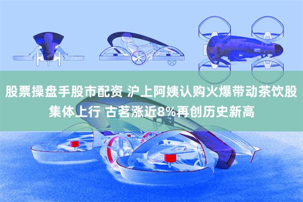 股票操盘手股市配资 沪上阿姨认购火爆带动茶饮股集体上行 古茗涨近8%再创历史新高