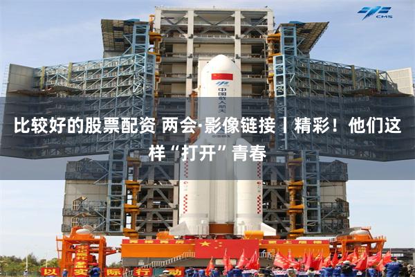 比较好的股票配资 两会·影像链接丨精彩！他们这样“打开”青春