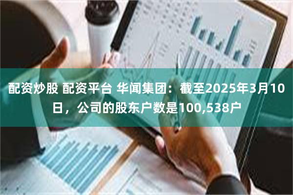 配资炒股 配资平台 华闻集团：截至2025年3月10日，公司的股东户数是100,538户