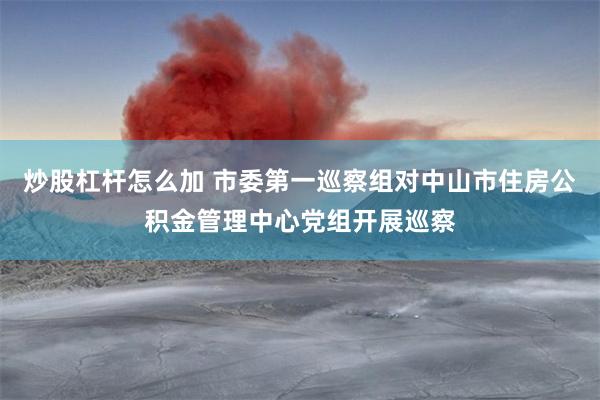炒股杠杆怎么加 市委第一巡察组对中山市住房公积金管理中心党组开展巡察
