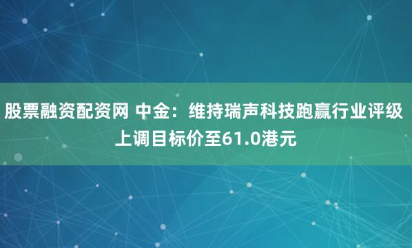 股票融资配资网 中金：维持瑞声科技跑赢行业评级 上调目标价至61.0港元