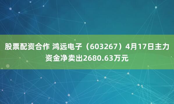 股票配资合作 鸿远电子（603267）4月17日主力资金净卖出2680.63万元