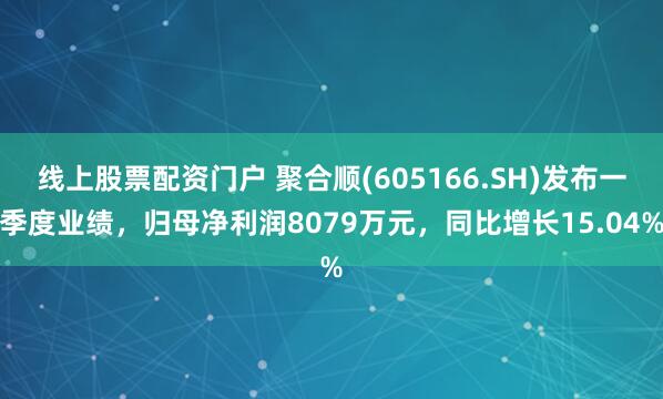 线上股票配资门户 聚合顺(605166.SH)发布一季度业绩，归母净利润8079万元，同比增长15.04%