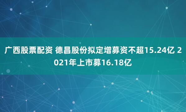 广西股票配资 德昌股份拟定增募资不超15.24亿 2021年上市募16.18亿
