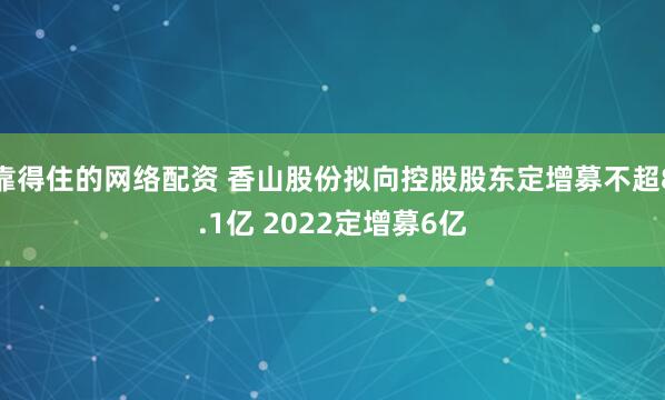 靠得住的网络配资 香山股份拟向控股股东定增募不超8.1亿 2022定增募6亿
