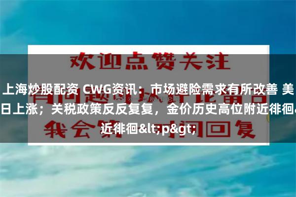 上海炒股配资 CWG资讯：市场避险需求有所改善 美元指数15日上涨；关税政策反反复复，金价历史高位附近徘徊<p>