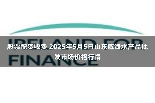 股票配资收费 2025年5月5日山东威海水产品批发市场价格行情