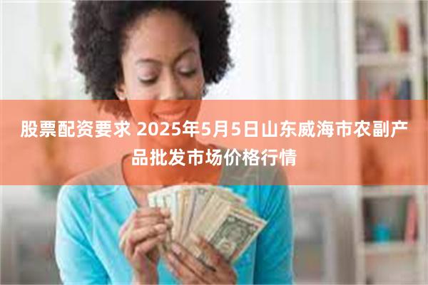股票配资要求 2025年5月5日山东威海市农副产品批发市场价格行情