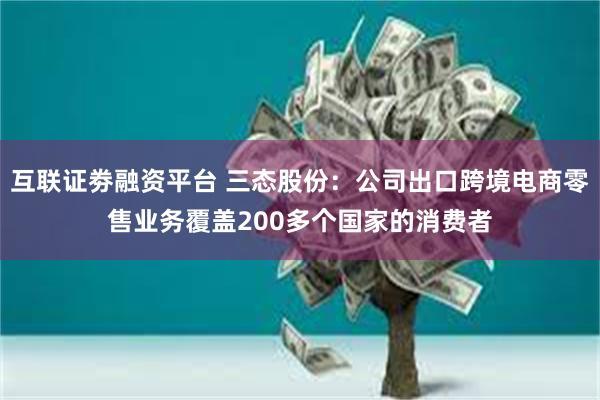 互联证劵融资平台 三态股份：公司出口跨境电商零售业务覆盖200多个国家的消费者