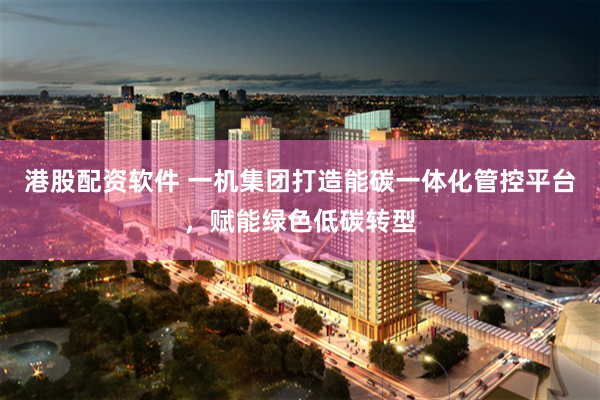 港股配资软件 一机集团打造能碳一体化管控平台，赋能绿色低碳转型
