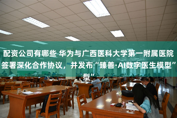 配资公司有哪些 华为与广西医科大学第一附属医院签署深化合作协议，并发布“臻善·AI数字医生模型”