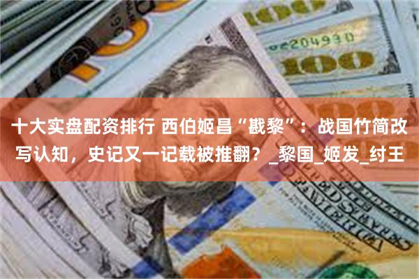 十大实盘配资排行 西伯姬昌“戡黎”：战国竹简改写认知，史记又一记载被推翻？_黎国_姬发_纣王