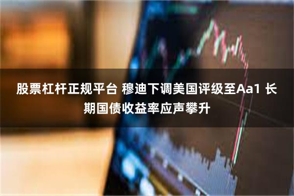 股票杠杆正规平台 穆迪下调美国评级至Aa1 长期国债收益率应声攀升