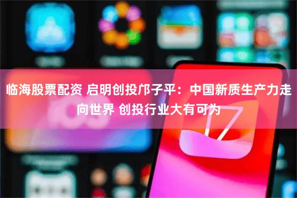 临海股票配资 启明创投邝子平：中国新质生产力走向世界 创投行业大有可为
