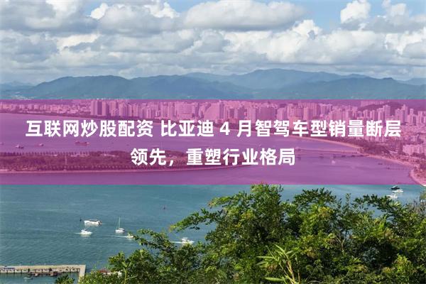 互联网炒股配资 比亚迪 4 月智驾车型销量断层领先，重塑行业格局