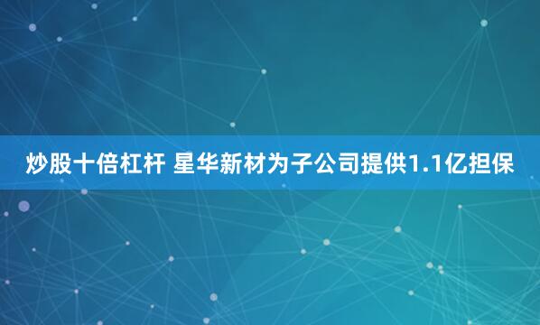 炒股十倍杠杆 星华新材为子公司提供1.1亿担保