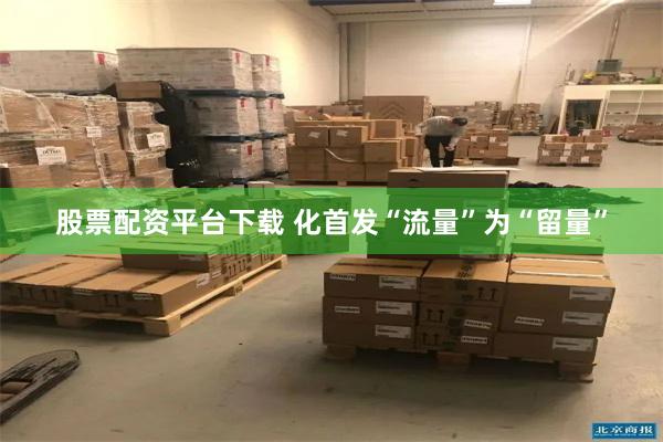 股票配资平台下载 化首发“流量”为“留量”
