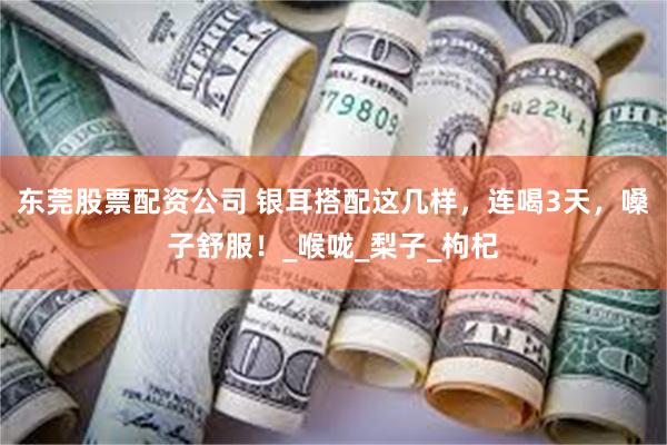 东莞股票配资公司 银耳搭配这几样，连喝3天，嗓子舒服！_喉咙_梨子_枸杞