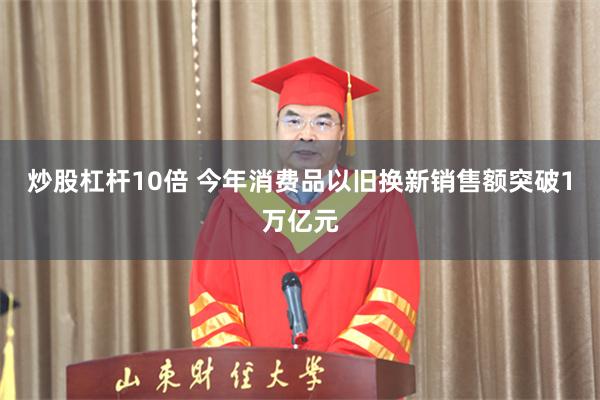 炒股杠杆10倍 今年消费品以旧换新销售额突破1万亿元