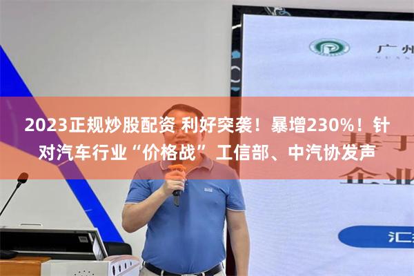 2023正规炒股配资 利好突袭！暴增230%！针对汽车行业“价格战” 工信部、中汽协发声