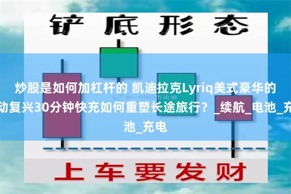 炒股是如何加杠杆的 凯迪拉克Lyriq美式豪华的电动复兴30分钟快充如何重塑长途旅行？_续航_电池_充电