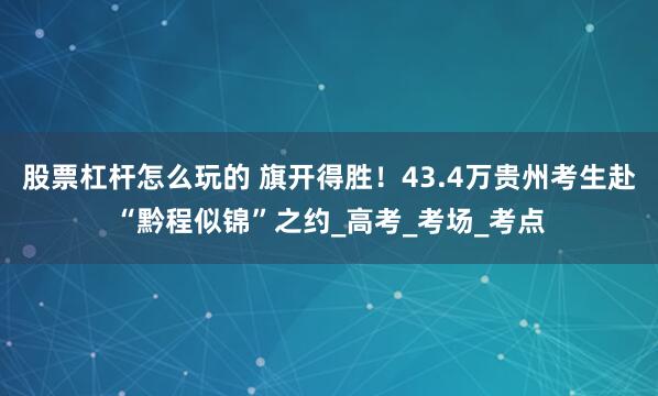 股票杠杆怎么玩的 旗开得胜！43.4万贵州考生赴“黔程似锦”之约_高考_考场_考点