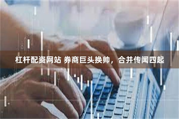 杠杆配资网站 券商巨头换帅，合并传闻四起