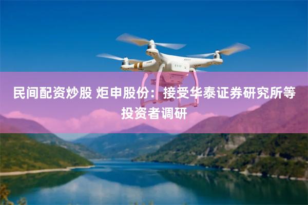 民间配资炒股 炬申股份：接受华泰证券研究所等投资者调研