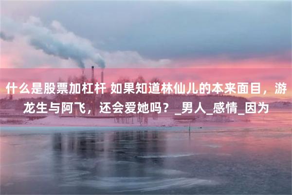 什么是股票加杠杆 如果知道林仙儿的本来面目，游龙生与阿飞，还会爱她吗？_男人_感情_因为