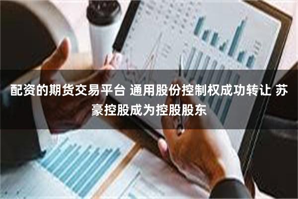 配资的期货交易平台 通用股份控制权成功转让 苏豪控股成为控股股东