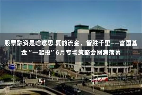股票融资是啥意思 夏韵流金，智胜千里——富国基金“一起投”6月专场策略会圆满落幕