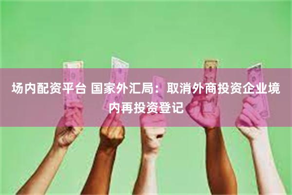 场内配资平台 国家外汇局：取消外商投资企业境内再投资登记