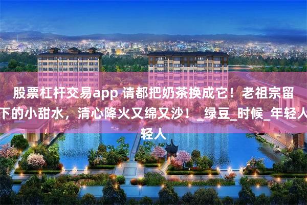 股票杠杆交易app 请都把奶茶换成它！老祖宗留下的小甜水，清心降火又绵又沙！_绿豆_时候_年轻人