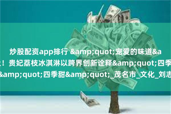 炒股配资app排行 &quot;宠爱的味道&quot;飘香新华社！贵妃荔枝冰淇淋以跨界创新诠释&quot;四季甜&quot;_茂名市_文化_刘志武
