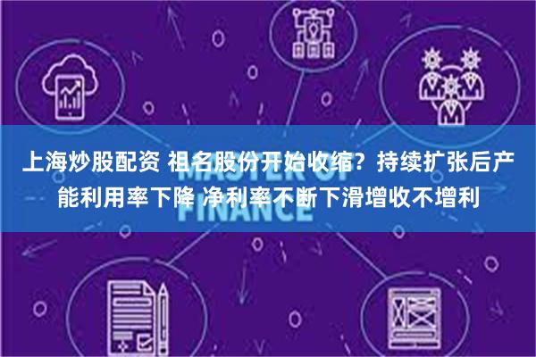 上海炒股配资 祖名股份开始收缩？持续扩张后产能利用率下降 净利率不断下滑增收不增利