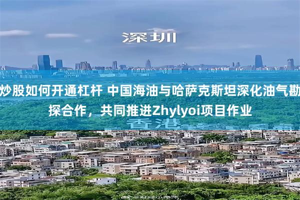 炒股如何开通杠杆 中国海油与哈萨克斯坦深化油气勘探合作，共同推进Zhylyoi项目作业