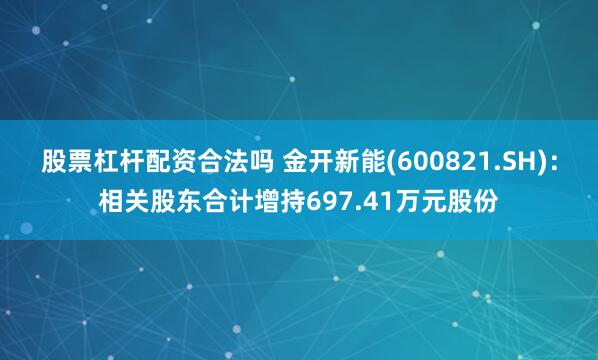 股票杠杆配资合法吗 金开新能(600821.SH)：相关股东合计增持697.41万元股份