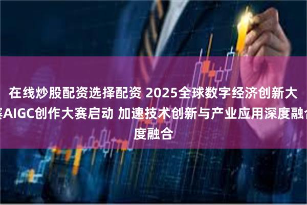 在线炒股配资选择配资 2025全球数字经济创新大赛AIGC创作大赛启动 加速技术创新与产业应用深度融合