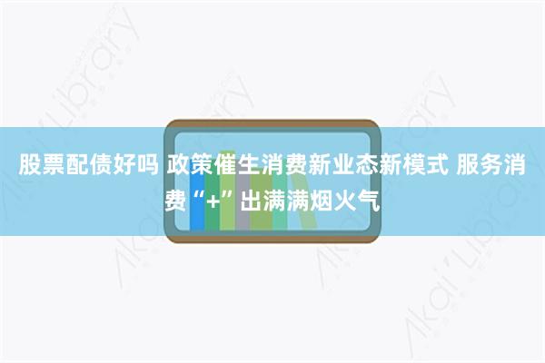 股票配债好吗 政策催生消费新业态新模式 服务消费“+”出满满烟火气